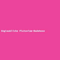 Unglaubliche Plutonium-Badehose