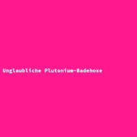 Unglaubliche Plutonium-Badehose