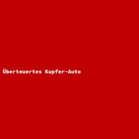 &Uuml;berteuertes Kupfer-Auto