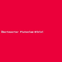 &Uuml;berteuerter Plutonium-Bikini
